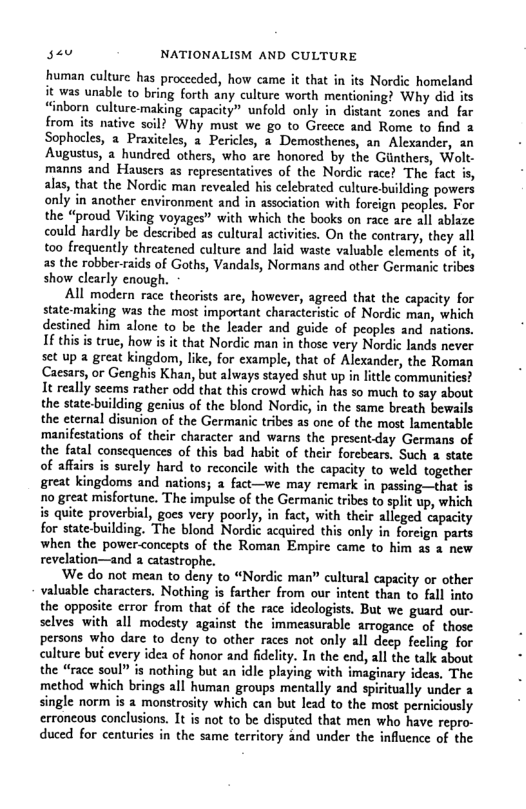 sau NATIONALISM AND CULTURE human culture has proceeded, how came it that in its Nordic homeland it was unable to bring forth any culture worth mentioning? Why did its “inborn culture.making capacity” unfold only in distant zones and far from its native Why must we go to Greece and Rome to find 2 Sophocles, a Praxitcles, a Pericles, a Demosthenes, an_ Alexander, an Augustus, a_hundred others, who are honored by the Giinthers, Wolt- manns and Hausers as representatives of the Nordic race? The fact is, alas, that the Nordic man revealed his celebrated culturebuilding powers only in anather environment and in association with forcign peoples. For the “proud Viking voyages” with which the books on race are all ablaze could hardly be described s cultural activities. On the contrary, they all too frequently threatened culture and laid waste valuable elements of it, as the robber-aids of Goths, Vandals, Normans and other Germanic tribes show clearly enough. All modern race theorists are, however, agreed that the capacity for state-making was the most important characteristic of Nordic man, which destined him alone to be the leader and guide of peoples and nations. I this is true, how is it that Nordic man in those very Nordic lands never set up a great kingdom, lke, for example, that of Alexander, the Roman Caesars, or Genghis Khan, but always stayed shut up in little communities? It really seems rather odd that this crowd which has so much to sty about the state-building genius of the blond Nordi, in the same breath bewails the eternal disunion of the Germanic tribes as one of the most lamentable. ‘manifestations of their character and warns the present-day Germans of the fatal consequences of this bad habit of their forcbears, Such 2 state of affairs is surely hard to reconcile with the capacity to weld together great kingdoms and nations; a fact—we may remark in passing—that is 1o great misfortunc. The impulse of the Germanic tribes to split up, which is quite proverbial, goes very poorly, in fact, with their alleged capacity for state-building. The blond Nordic acquired this only in foreign parts when the powerconcepts of the Roman Empire came to him as 2 new revelation—and a catastrophe. We do not mean to deny to “Nordic man” cultural capacity or other valuable characters. Nothing is farther from our intent than to fall into the opposite crror from that of the race ideologists. But we guard our. selves with all modesty against the immeasurable arrogance of those persons who dare to deny to other races not only all deep fecling for culture bu every idea of honor and fidelity. In the end, all the talk about the “race soul” is nothing but an idle playing with imaginary ideas. The method which brings all human groups mentally and spiritually under single norm is a monstrosity which can but lead to the most perniciously erroneous conclusions. 1t is not to be disputed that men who have repro- duced for centuries in the same territory and under the influence of the